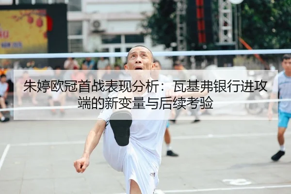 朱婷欧冠首战表现分析：瓦基弗银行进攻端的新变量与后续考验